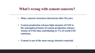 2
What’s wrong with cement concrete?
• Many concrete structures deteriorate after 20 years.
• Cement production releases high amounts of CO2 to
the atmosphere(1tonne of cement production releases
1tonne of CO2) thus contributing to 7% of world CO2
emissions.
• Cement is one of the most energy intensive material.
 