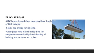 PRECAST BEAM
-GPC beams formed three suspended floor levels
of GCI building
-beams had arched curved soffit
-water pipes were placed inside them for
temperature controlled hydronic heating of
building spaces above and below
21
 