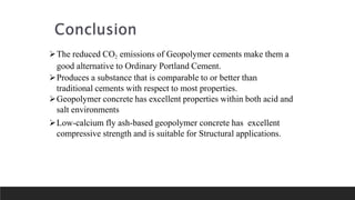 The reduced CO2 emissions of Geopolymer cements make them a
good alternative to Ordinary Portland Cement.
Produces a substance that is comparable to or better than
traditional cements with respect to most properties.
Geopolymer concrete has excellent properties within both acid and
salt environments
Low-calcium fly ash-based geopolymer concrete has excellent
compressive strength and is suitable for Structural applications.
 