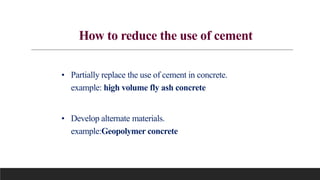 How to reduce the use of cement
• Partially replace the use of cement in concrete.
example: high volume fly ash concrete
• Develop alternate materials.
example:Geopolymer concrete
 