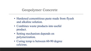 Geopolymer Concrete
• Hardened cementitious paste made from flyash
and alkaline solution.
• Combines waste products into useful
product.
• Setting mechanism depends on
polymerization.
• Curing temp is between 60-90 degree
celcious.
 