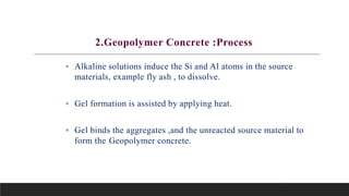 5
2.Geopolymer Concrete :Process
• Alkaline solutions induce the Si and Al atoms in the source
materials, example fly ash , to dissolve.
• Gel formation is assisted by applying heat.
• Gel binds the aggregates ,and the unreacted source material to
form the Geopolymer concrete.
 