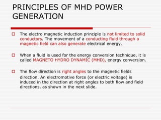 PRINCIPLES OF MHD POWER
GENERATION
 The electro magnetic induction principle is not limited to solid
conductors. The movement of a conducting fluid through a
magnetic field can also generate electrical energy.
 When a fluid is used for the energy conversion technique, it is
called MAGNETO HYDRO DYNAMIC (MHD), energy conversion.
 The flow direction is right angles to the magnetic fields
direction. An electromotive force (or electric voltage) is
induced in the direction at right angles to both flow and field
directions, as shown in the next slide.
 