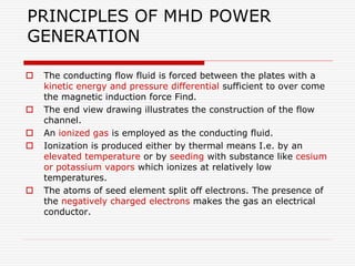 PRINCIPLES OF MHD POWER
GENERATION
 The conducting flow fluid is forced between the plates with a
kinetic energy and pressure differential sufficient to over come
the magnetic induction force Find.
 The end view drawing illustrates the construction of the flow
channel.
 An ionized gas is employed as the conducting fluid.
 Ionization is produced either by thermal means I.e. by an
elevated temperature or by seeding with substance like cesium
or potassium vapors which ionizes at relatively low
temperatures.
 The atoms of seed element split off electrons. The presence of
the negatively charged electrons makes the gas an electrical
conductor.
 
