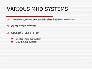 VARIOUS MHD SYSTEMS
 The MHD systems are broadly classified into two types.
 OPEN CYCLE SYSTEM
 CLOSED CYCLE SYSTEM
 Seeded inert gas system
 Liquid metal system
 