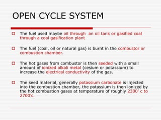 OPEN CYCLE SYSTEM
 The fuel used maybe oil through an oil tank or gasified coal
through a coal gasification plant
 The fuel (coal, oil or natural gas) is burnt in the combustor or
combustion chamber.
 The hot gases from combustor is then seeded with a small
amount of ionized alkali metal (cesium or potassium) to
increase the electrical conductivity of the gas.
 The seed material, generally potassium carbonate is injected
into the combustion chamber, the potassium is then ionized by
the hot combustion gases at temperature of roughly 2300’ c to
2700’c.
 
