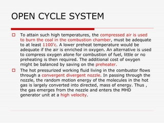 OPEN CYCLE SYSTEM
 To attain such high temperatures, the compressed air is used
to burn the coal in the combustion chamber, must be adequate
to at least 1100’c. A lower preheat temperature would be
adequate if the air is enriched in oxygen. An alternative is used
to compress oxygen alone for combustion of fuel, little or no
preheating is then required. The additional cost of oxygen
might be balanced by saving on the preheater.
 The hot pressurized working fluid living in the combustor flows
through a convergent divergent nozzle. In passing through the
nozzle, the random motion energy of the molecules in the hot
gas is largely converted into directed, mass of energy. Thus ,
the gas emerges from the nozzle and enters the MHD
generator unit at a high velocity.
 
