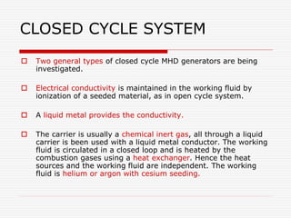 CLOSED CYCLE SYSTEM
 Two general types of closed cycle MHD generators are being
investigated.
 Electrical conductivity is maintained in the working fluid by
ionization of a seeded material, as in open cycle system.
 A liquid metal provides the conductivity.
 The carrier is usually a chemical inert gas, all through a liquid
carrier is been used with a liquid metal conductor. The working
fluid is circulated in a closed loop and is heated by the
combustion gases using a heat exchanger. Hence the heat
sources and the working fluid are independent. The working
fluid is helium or argon with cesium seeding.
 