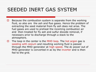 SEEDED INERT GAS SYSTEM
 Because the combustion system is separate from the working
fluid, so also are the ash and flue gases. Hence the problem of
extracting the seed material from fly ash does not arise. The
fuel gases are used to preheat the incoming combustion air
and then treated for fly ash and sulfur dioxide removal, if
necessary prior to discharge through a stack to the
atmosphere.
 The loop in the center is the MHD loop. The hot argon gas is
seeding with cesium and resulting working fluid is passed
through the MHD generator at high speed. The dc power out of
MHD generator is converted in ac by the inverter and is then
fed to the grid.
 
