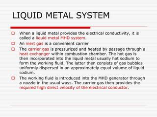 LIQUID METAL SYSTEM
 When a liquid metal provides the electrical conductivity, it is
called a liquid metal MHD system.
 An inert gas is a convenient carrier
 The carrier gas is pressurized and heated by passage through a
heat exchanger within combustion chamber. The hot gas is
then incorporated into the liquid metal usually hot sodium to
form the working fluid. The latter then consists of gas bubbles
uniformly dispersed in an approximately equal volume of liquid
sodium.
 The working fluid is introduced into the MHD generator through
a nozzle in the usual ways. The carrier gas then provides the
required high direct velocity of the electrical conductor.
 