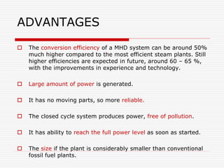 ADVANTAGES
 The conversion efficiency of a MHD system can be around 50%
much higher compared to the most efficient steam plants. Still
higher efficiencies are expected in future, around 60 – 65 %,
with the improvements in experience and technology.
 Large amount of power is generated.
 It has no moving parts, so more reliable.
 The closed cycle system produces power, free of pollution.
 It has ability to reach the full power level as soon as started.
 The size if the plant is considerably smaller than conventional
fossil fuel plants.
 