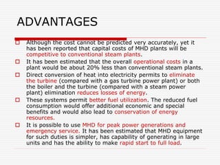 ADVANTAGES
 Although the cost cannot be predicted very accurately, yet it
has been reported that capital costs of MHD plants will be
competitive to conventional steam plants.
 It has been estimated that the overall operational costs in a
plant would be about 20% less than conventional steam plants.
 Direct conversion of heat into electricity permits to eliminate
the turbine (compared with a gas turbine power plant) or both
the boiler and the turbine (compared with a steam power
plant) elimination reduces losses of energy.
 These systems permit better fuel utilization. The reduced fuel
consumption would offer additional economic and special
benefits and would also lead to conservation of energy
resources.
 It is possible to use MHD for peak power generations and
emergency service. It has been estimated that MHD equipment
for such duties is simpler, has capability of generating in large
units and has the ability to make rapid start to full load.
 