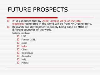 FUTURE PROSPECTS
 It is estimated that by 2020, almost 70 % of the total
electricity generated in the world will be from MHD generators.
 Research and development is widely being done on MHD by
different countries of the world.
Nations involved:
 USA
 Former USSR
 Japan
 India
 China
 Yugoslavia
 Australia
 Italy
 Poland
 