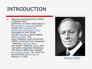 INTRODUCTION
 Magneto hydrodynamics (MHD)
(magneto fluid
dynamics or hydro magnetics) is
the academic discipline which
studies the dynamics of
electrically conducting fluids.
Examples of such fluids
include plasmas, liquid metals,
and salt water. The
word magneto hydro dynamics
(MHD) is derived from magneto-
meaning magnetic field,
and hydro- meaning liquid, and
-dynamics meaning movement.
The field of MHD was initiated
by Hannes Alfvén , for which he
received the Nobel Prize in
Physics in 1970
Hannes Alfvén
 