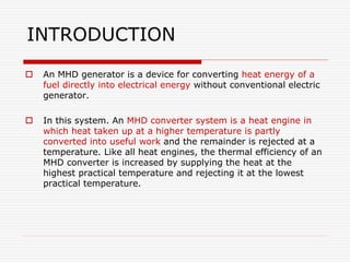 INTRODUCTION
 An MHD generator is a device for converting heat energy of a
fuel directly into electrical energy without conventional electric
generator.
 In this system. An MHD converter system is a heat engine in
which heat taken up at a higher temperature is partly
converted into useful work and the remainder is rejected at a
temperature. Like all heat engines, the thermal efficiency of an
MHD converter is increased by supplying the heat at the
highest practical temperature and rejecting it at the lowest
practical temperature.
 
