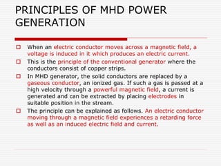 PRINCIPLES OF MHD POWER
GENERATION
 When an electric conductor moves across a magnetic field, a
voltage is induced in it which produces an electric current.
 This is the principle of the conventional generator where the
conductors consist of copper strips.
 In MHD generator, the solid conductors are replaced by a
gaseous conductor, an ionized gas. If such a gas is passed at a
high velocity through a powerful magnetic field, a current is
generated and can be extracted by placing electrodes in
suitable position in the stream.
 The principle can be explained as follows. An electric conductor
moving through a magnetic field experiences a retarding force
as well as an induced electric field and current.
 
