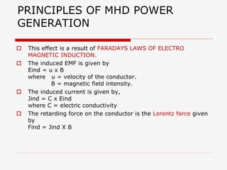 PRINCIPLES OF MHD POWER
GENERATION
 This effect is a result of FARADAYS LAWS OF ELECTRO
MAGNETIC INDUCTION.
 The induced EMF is given by
Eind = u x B
where u = velocity of the conductor.
B = magnetic field intensity.
 The induced current is given by,
Jind = C x Eind
where C = electric conductivity
 The retarding force on the conductor is the Lorentz force given
by
Find = Jind X B
 