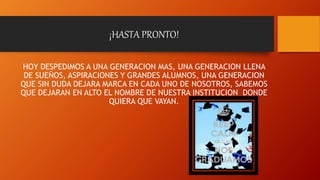¡HASTA PRONTO!
HOY DESPEDIMOS A UNA GENERACION MAS, UNA GENERACION LLENA
DE SUEÑOS, ASPIRACIONES Y GRANDES ALUMNOS, UNA GENERACION
QUE SIN DUDA DEJARA MARCA EN CADA UNO DE NOSOTROS, SABEMOS
QUE DEJARAN EN ALTO EL NOMBRE DE NUESTRA INSTITUCION DONDE
QUIERA QUE VAYAN.