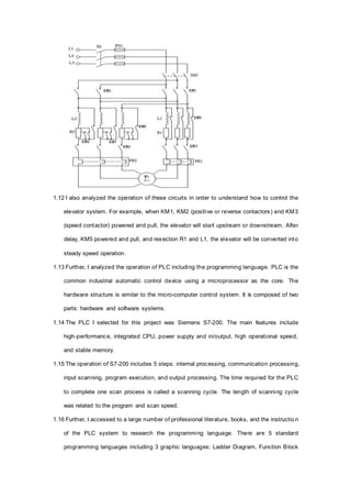 1.12 I also analyzed the operation of these circuits in order to understand how to control the
elevator system. For example, when KM1, KM2 (positive or reverse contactors) and KM3
(speed contactor) powered and pull, the elevator will start upstream or downstream. After
delay, KM5 powered and pull, and resection R1 and L1, the elevator will be converted into
steady speed operation.
1.13 Further, I analyzed the operation of PLC including the programming language. PLC is the
common industrial automatic control device using a microprocessor as the core. The
hardware structure is similar to the micro-computer control system. It is composed of two
parts: hardware and software systems.
1.14 The PLC I selected for this project was Siemens S7-200. The main features include
high-performance, integrated CPU, power supply and in/output, high operational speed,
and stable memory.
1.15 The operation of S7-200 includes 5 steps: internal processing, communication processing,
input scanning, program execution, and output processing. The time required for the PLC
to complete one scan process is called a scanning cycle. The length of scanning cycle
was related to the program and scan speed.
1.16 Further, I accessed to a large number of professional literature, books, and the instructio n
of the PLC system to research the programming language. There are 5 standard
programming languages including 3 graphic languages: Ladder Diagram, Function Block
 