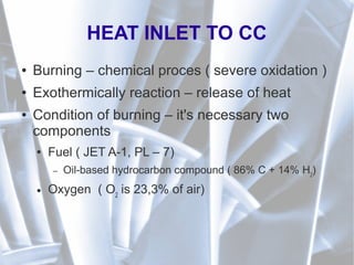 HEAT INLET TO CC
● Burning – chemical proces ( severe oxidation )
● Exothermically reaction – release of heat
● Condition of burning – it's necessary two
components
● Fuel ( JET A-1, PL – 7)
– Oil-based hydrocarbon compound ( 86% C + 14% H2
)
● Oxygen ( O2
is 23,3% of air)
 