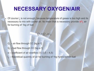 NECESSARY OXYGEN/AIR
● Of course l0
is not enough, because temperature of gases is too high and its
necessary to mix with cooler air. Its mean that is necessary provide α*l0
air
for burning of 1kg of fuel
Qv
– air flow through CC [kg.s-1]
Qf
– fuel flow through CC [kg.s-1]
α – coefficient of air overflow [1] (3,5 – 4,5)
l0
– theoretical quantity of air for burning of 1kg hydrocarbon fuel
Qv=Q f  l0
 