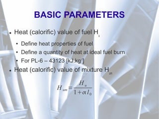 BASIC PARAMETERS
● Heat (calorific) value of fuel Hu
● Define heat properties of fuel
● Define a quantity of heat at ideal fuel burn
● For PL-6 – 43123 [kJ.kg-1
]
● Heat (calorific) value of mixture Hum
H um=
H u
1 l0
 