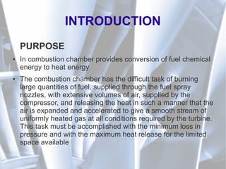 INTRODUCTION
PURPOSE
● In combustion chamber provides conversion of fuel chemical
energy to heat energy
● The combustion chamber has the difficult task of burning
large quantities of fuel, supplied through the fuel spray
nozzles, with extensive volumes of air, supplied by the
compressor, and releasing the heat in such a manner that the
air is expanded and accelerated to give a smooth stream of
uniformly heated gas at all conditions required by the turbine.
This task must be accomplished with the minimum loss in
pressure and with the maximum heat release for the limited
space available
 