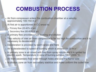 COMBUSTION PROCESS
● Air from compressor enters the combustion chamber at a velocity
approximately 100-150 m.s-1
● At first air is apportioned in CC snout to:
● Primary flow (20-40% of air)
● Secondary flow (60-80% of air)
● In primary flow provides a fuel burning and dilution
● This velocity of inlet air from compressor is far too high for combustion and it is
necessary to decelerate it
● Deceleration is provided by swirl vanes and flare
● Air is decelerated to speed of burning which is around 15-20 m.s-1
● In primary zone is air mixed with fuel from spray nozzle and it is ignited by
electric spark. Temperature in core of burning achieve 1800-2000 °C.
● Air from secondary flow enter through holes and cool the flame tube
● In dilution zone air from secondary stabilize and make uniform the outlet flow
 