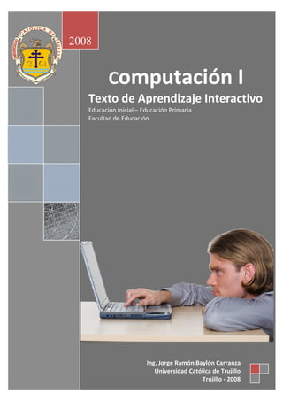 2008 

Computación I 
Texto de Aprendizaje Interactivo 
Educación Inicial – Educación Primaria 
Facultad de Educación 

Ing. Jorge Ramón Baylón Carranza 
Universidad Católica de Trujillo 
Trujillo ‐ 2008

 