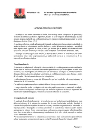 Actividad Nº 1.3: 

Da lectura al siguiente texto subrayando las 
ideas que consideres importantes. 

LA TECNOLOGÍA EN LA EDUCACIÓN 
La tecnología es una manera sistemática de diseñar, llevar acabo y evaluar todo proceso de aprendizaje y 
enseñanza en términos de objetivos específicos, basados en la investigación del aprendizaje y la comu­ 
nicación humana, empleando una combinación de recursos humanos y materiales para conseguir un apren­ 
dizaje más efectivo. (Pons, 1994) 
Es aquella que reflexiona sobre la aplicación de la técnica a la resolución de problemas educativos, justificada en 
la ciencia  vigente  en cada momento  histórico.  Enfatiza el control del  sistema  de enseñanza y aprendizaje 
como aspecto central y garantía de calidad, a la vez que entiende que las opciones más importantes están 
relacionadas con el tipo de técnica que conviene y cómo incorporarla adecuadamente (Sarramona, 1994). 
La tecnología educativa, al igual que la didáctica, se preocupa por las prácticas de la enseñanza, pero a dife­ 
rencia  de  ésta,  incluye entre sus  preocupaciones, el  análisis  de  la teoría  de  la  comunicación  y  de  los 
nuevos desarrollos tecnológicos. 

Telemática y educación  
De las nuevas tecnologías de la información y la comunicación, la telemática promueve no sólo modificacio­ 
nes  en  todas  las  ramas  de  la  economía  sino  también  podríamos decir  que  ha  inaugurado  la  cuarta  rama 
económica, cuya materia  prima es  la información. Este nuevo medio tecnológico ha permitido superar las 
distancias, el tiempo, los costos de traslado y, por lo tanto, ha posibilitado en muchos casos, el acceso a fuentes 
de información y de relaciones anteriormente casi inimaginables. 
La  telemática  es  el  producto  compartido  del  desarrollo  que  han  logrado  las  telecomunicaciones  y  la 
informática ; de allí su nombre. 
Con la telemática podemos acceder a servicios de información, de comunicaciones y de transacciones. 
La integración de los medios tecnológicos en la educación propicia pugna entre el maestro y la tecnología, 
pues se piensa que ha llegado el momento de que ésta desplazará al profesor; olvidando la importancia del 
maestro como mediador pedagógico y transmisor de valores de autoestima en sus alumnos. 

La computación en la educación  
El acelerado desarrollo de la ciencia y la tecnología, provoca la obsolescencia rápida de gran parte 
del conocimiento y  de la preparación adquirida. Por lo  tanto, la educación tenderá a disminuir la 
cantidad de información a cambio de reforzar valores y actitudes que permitan a los educandos su 
mejor desarrollo y desempeño, así como a concentrarse en los métodos y prácticas que les faciliten 
aprender por sí mismos Como consecuencia de ese fenómeno, otra concepción habrá de cambiar; 
hasta ahora la educación ha sido un asunto primordialmente de la niñez y de la juventud, en adelante 
lo será durante toda la vida. 
Por lo que se deberá estimular la conciencia de su necesidad y crear los mecanismos para institucio­ 
nalizar la educación permanentemente a gran escala. (Programa de Desarrollo Educativo, 1995)

Página | 11 

 