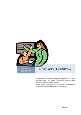 SEGUNDO 
MOMENTO 

NIVELACIÓN COGNITIVA 
Esta parte más amplia del módulo y comprende una serie 
de  actividades  que  debes  desarrollar,  interactuando 
según las indicaciones del profesor. 
Pon el interés necesario para cada actividad a fin de sacar 
el máximo provecho a favor de tu aprendizaje.

Página | 12 

 
