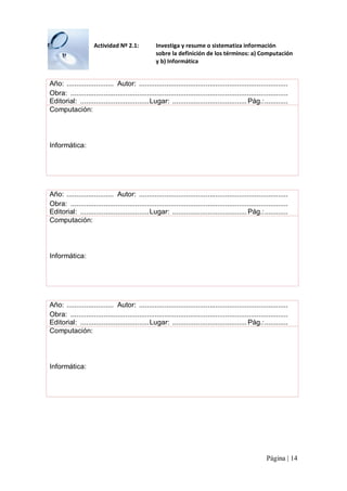 Actividad Nº 2.1: 

Investiga y resume o sistematiza información 
sobre la definición de los términos: a) Computación 
y b) Informática 

Año:  ........................  Autor:  ............................................................................ 
Obra:  ............................................................................................................... 
Editorial:  ................................... Lugar:  ...................................... Pág.:............ 
Computación: 

Informática: 

Año:  ........................  Autor:  ............................................................................ 
Obra:  ............................................................................................................... 
Editorial:  ................................... Lugar:  ...................................... Pág.:............ 
Computación: 

Informática: 

Año:  ........................  Autor:  ............................................................................ 
Obra:  ............................................................................................................... 
Editorial:  ................................... Lugar:  ...................................... Pág.:............ 
Computación: 

Informática:

Página | 14 

 