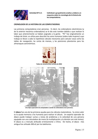Actividad Nº 2.2: 

Individual y grupalmente analiza y elabora un 
esquema sobre la cronología de la historia de 
las computadoras. 

CRONOLOGÍA DE LA HISTORIA DE LAS COMPUTADORAS 
Las  primeras  computadoras  eran  personas.  Es  decir,  los  ordenadores  electrónicos  (y 
de la anterior mecánica ordenadores) se le dio este nombre debido a que realizan la 
labor  que  anteriormente  se  habían  asignado  a  la  gente.  "PC"  fue  originalmente  un 
trabajo de título: se utiliza para describir los seres humanos (sobre todo mujeres) cuyo 
trabajo es llevar a cabo la repetitivos cálculos necesarios para calcular cosas como las 
tablas  de  navegación,  las  cartas  de  mareas,  y  las  posiciones  planetarias  para  los 
almanaques astronómicos. 

Tablas de recuento [foto cortesía de IBM] 

Una típica operación de computadora cuando los ordenadores eran personas. 

El ábaco fue una de las primeras ayudas para los cálculos matemáticos.  Su único valor 
es la ayuda memoria a los humanos para realizar el cálculo.  Un experto operador de 
ábaco  puede  trabajar  sumas  y  restas  de  problemas  a  la  velocidad  de  una  persona 
equipada con una calculadora de mano (la multiplicación y la división son más lentas). 
El  ábaco  es  a  menudo  atribuido  erróneamente  a  China.  De  hecho,  el  ábaco  más 
antiguo fue utilizado 300 aC por los babilonios.
Página | 15 

 