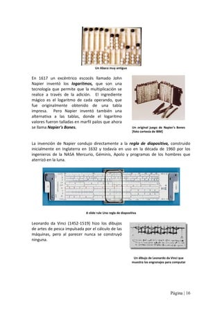 Un Abaco muy antiguo 

En  1617  un  excéntrico  escocés  llamado  John 
Napier  inventó  los  logaritmos,  que  son  una 
tecnología  que  permite  que  la  multiplicación  se 
realice  a  través  de  la  adición.  El  ingrediente 
mágico  es  el  logaritmo  de  cada  operando,  que 
fue  originalmente  obtenido  de  una  tabla 
impresa.  Pero  Napier  inventó  también  una 
alternativa  a  las  tablas,  donde  el  logaritmo 
valores fueron talladas en marfil palos que ahora 
se llama Napier's Bones. 

Un  original  juego  de  Napier's  Bones 
[foto cortesía de IBM] 

La  invención  de  Napier  condujo  directamente  a  la  regla  de  diapositiva,  construido 
inicialmente  en  Inglaterra  en  1632  y  todavía  en  uso  en  la  década  de  1960  por  los 
ingenieros  de  la  NASA  Mercurio,  Géminis,  Apolo  y  programas  de  los  hombres  que 
aterrizó en la luna. 

A slide rule Una regla de diapositiva 

Leonardo  da  Vinci  (1452‐1519)  hizo  los  dibujos 
de artes de pesca impulsada por el cálculo de las 
máquinas,  pero  al  parecer  nunca  se  construyó 
ninguna. 

Un dibujo de Leonardo da Vinci que 
muestra los engranajes para computar

Página | 16 

 
