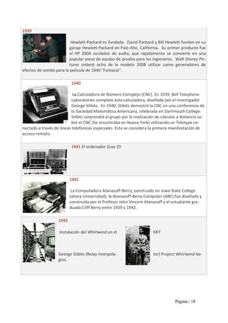 1939 
Hewlett‐Packard es fundada.  David Packard y Bill Hewlett fundan en su 
garaje Hewlett‐Packard en Palo Alto, California.  Su primer producto fue 
el  HP  200A  oscilador  de  audio,  que  rápidamente  se  convierte  en  una 
popular pieza de equipo de prueba para los ingenieros.  Walt Disney Pic‐ 
tures  ordenó  ocho  de  la  modelo  200B  utilizar  como  generadores  de 
efectos de sonido para la película de 1940 "Fantasía". 
1940 
La Calculadora de Número Complejo (CNC). En 1939, Bell Telephone 
Laboratories complete esta calculadora, diseñada por el investigador 
George Stibitz.  En 1940, Stibitz demostró la CNC en una conferencia de 
la Sociedad Matemática Americana, celebrada en Dartmouth College. 
Stibitz sorprendió al grupo por la realización de cálculos a distancia so‐ 
bre el CNC (Se encontraba en Nueva York) utilizando un Teletype co‐ 
nectado a través de líneas telefónicas especiales. Esta se considera la primera manifestación de 
acceso remoto. 
1941 El ordenador Zuse Z3 

1942 
La Computadora Atanasoff‐Berry, construido en Iowa State College 
(ahora Universidad), la Atanasoff‐Berry Computer (ABC) fue diseñada y 
construida por el Profesor John Vincent Atanasoff y el estudiante gra‐ 
duado Cliff Berry entre 1939 y 1942. 
1943 
Instalación del Whirlwind en el 

MIT 

George Stibitz (Relay Interpola‐ 
gins.

tor) Project Whirlwind be‐ 

Página | 18 

 