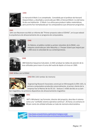 1944 
En Harvard el Mark‐1 es completado.  Concebido por el profesor de Harvard 
Howard Aiken, y diseñado y construido por IBM, el Harvard Mark‐1 es del tama‐ 
ño de una habitación.  El Mark‐1 se utiliza para producir tablas matemáticas, 
pero pronto fue reemplazada por las computadoras que almacenan programas. 
1945 
John von Neumann escribió un informe del "Primer proyecto sobre el EDVAC", en la que esbozó 
la arquitectura de almacenamiento de un programa de computadora. 
1946 
En febrero, el público recibió su primer vislumbre de la ENIAC, una 
máquina construida por John Mauchly y J. Presper Eckert que mejoró por 
1.000 veces la velocidad de sus contemporáneos. 

1948 
IBM Selective Sequence Calculator, la SSEC produjo las tablas de posición de la 
luna utilizadas para trazar el curso del vuelo de Apolo a la luna en 1969. 

1949 Wilkes con la EDSAC
1950 ERA 1101 tambor de memoria 

Engineering Research Associates construyó en Minneapolis la ERA 1101, la 
primera computadora producida comercialmente, el primer cliente de la 
empresa fue la Marina de los EE.UU.  Sostuvo 1 millón de bits en su tam‐ 
bor magnético, los primeros dispositivos de almacenamiento magnético 
1951 
MIT's Whirlwind. Jay Forrester, director del proyecto, describe el sistema 
como una "confiable sistema operativo continuo", 35 horas a la semana en 
90 por ciento de utilidad utilizaba un tubo de memoria electrostática. 

http://www.computerhistory.org/timeline/?category=cmptr 
http://www.computersciencelab.com/ComputerHistory/History.htm

Página | 19 

 