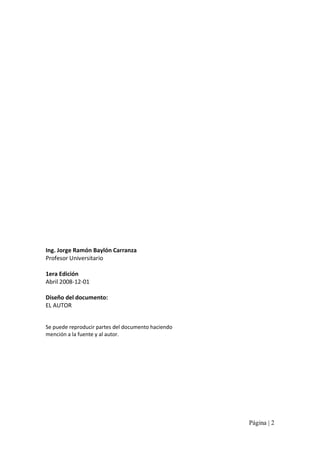 Ing. Jorge Ramón Baylón Carranza 
Profesor Universitario 
1era Edición 
Abril 2008‐12‐01 
Diseño del documento: 
EL AUTOR 
Se puede reproducir partes del documento haciendo 
mención a la fuente y al autor.

Página | 2 

 