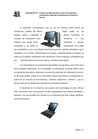 Actividad Nº 2.3:  En base a la siguiente lectura que se te presenta a 
continuación responde el cuestionario al final de la 
lectura. 

La  expresión  «computador»  que  se  usa  en  América  Latina  deriva  de 
«Computer»,  palabra  del  idioma 

Inglés 

usada 

en 

los 

Estados  Unidos  y  adaptada  al 

idioma  Castellano.  El 

concepto  de  «Computer»  hace 

referencia 

máquina  que  puede  hacer 

cómputos  o  cálculos 

aritméticos  y,  de  hecho  el 

computador,  en  la  base 

a 

una 

de su operación, es eso: una máquina electrónica que hace cálculos aritméticos a gran 
velocidad  y  en  un  orden    determinado.  En  Europa,  y  específicamente  en  España,  se 
estila usar la palabra «ordenador» para denominar a estas máquinas, recordando que 
son        utilizadas básicamente para ordenar y clasificar información. 
Los computadores son máquinas programables muy genéricas, que sirven para 
hacer múltiples operaciones. En la actualidad, un computador se puede definir como 
un dispositivo electrónico, destinado al proceso de todo tipo de información (numéri‐ 
ca, de texto, gráfica, sonido, etc.). Para poder realizar estas tareas un computador re‐ 
quiere  de  un  conjunto  de  herramientas  ‐  llamadas  programas  o  software  ‐  que  no 
forman parte de sus dispositivos electrónicos o llamados hardware. 
El  desarrollo  de  la  industria  y  los  avances  de  la  tecnología  en  estos  últimos 
años, han traído como consecuencia no sólo computadores más veloces, pequeños y 
potentes, sino que también han influido en la masificación de ellos al bajar significati‐ 
vamente los costos.

Página | 21 

 