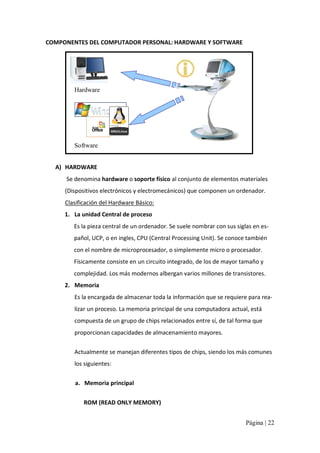 COMPONENTES DEL COMPUTADOR PERSONAL: HARDWARE Y SOFTWARE 

Hardware 

Software
A)  HARDWARE 
Se denomina hardware o soporte físico al conjunto de elementos materiales 
(Dispositivos electrónicos y electromecánicos) que componen un ordenador. 
Clasificación del Hardware Básico: 
1.  La unidad Central de proceso 
Es la pieza central de un ordenador. Se suele nombrar con sus siglas en es‐ 
pañol, UCP, o en ingles, CPU (Central Processing Unit). Se conoce también 
con el nombre de microprocesador, o simplemente micro o procesador. 
Físicamente consiste en un circuito integrado, de los de mayor tamaño y 
complejidad. Los más modernos albergan varios millones de transistores. 
2.  Memoria 
Es la encargada de almacenar toda la información que se requiere para rea‐ 
lizar un proceso. La memoria principal de una computadora actual, está 
compuesta de un grupo de chips relacionados entre sí, de tal forma que 
proporcionan capacidades de almacenamiento mayores. 
Actualmente se manejan diferentes tipos de chips, siendo los más comunes 
los siguientes: 
a.  Memoria principal 
ROM (READ ONLY MEMORY) 
Página | 22 

 