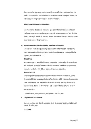 Son memorias que solo podemos utilizar para lectura y son de tipo no 
volátil. Su contenido es definido durante la manufactura y no puede ser 
alterado por ningún proceso de la computadora. 
RAM (RANDOM ACESS MEMORY) 
Son memorias de acceso aleatorio que permiten almacenar datos en 
cualquier momento mediante procesos de la computadora. Son del tipo 
volátil y es aquí donde el usuario puede almacenar datos e instrucciones 
para la ejecución de programas. 
b.  Memorias Auxiliares / Unidades de almacenamiento 
Son las que permiten guardar y recuperar la información. Hay de mu‐ 
chas tecnologías diferentes, pero todas intentan ganar en capacidad y 
rapidez de trasferencia. Ej.: 
Disco Duro 
Normalmente es la unidad de más capacidad y más veloz de un ordena‐ 
dor personal. Su capacidad ha variado desde los 5 MB de los primeros 
modelos hasta los 250 GB de los modelos más recientes. 
Memorias USB 
Estos dispositivos se conocen con muchos nombres diferentes, como 
llaveros USB (por su pequeño tamaño), lápices USB, incluso discos duros 
USB. Realmente, son memorias de estado sólido. Los hay de distintas 
capacidades, desde 64 MB hasta 4 GB. Se conectan a ranuras USB, de 
ahí su nombre. 
Otros CD Rom, DVD, BlueRay, Disquetes, Zip, REV, etc. 
c.  Dispositivos de Entrada 
Son los equipos por donde vamos a darle órdenes a la computadora, al‐ 
gunos de ellos son: 
TECLADO

Página | 23 

 