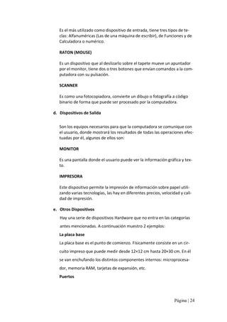 Es el más utilizado como dispositivo de entrada, tiene tres tipos de te‐ 
clas: Alfanuméricas (Las de una máquina de escribir), de Funciones y de 
Calculadora o numérico. 
RATON (MOUSE) 
Es un dispositivo que al deslizarlo sobre el tapete mueve un apuntador 
por el monitor, tiene dos o tres botones que envían comandos a la com‐ 
putadora con su pulsación. 
SCANNER 
Es como una fotocopiadora, convierte un dibujo o fotografía a código 
binario de forma que puede ser procesado por la computadora. 
d.  Dispositivos de Salida 
Son los equipos necesarios para que la computadora se comunique con 
el usuario, donde mostrará los resultados de todas las operaciones efec‐ 
tuadas por él, algunos de ellos son: 
MONITOR 
Es una pantalla donde el usuario puede ver la información gráfica y tex‐ 
to. 
IMPRESORA 
Este dispositivo permite la impresión de información sobre papel utili‐ 
zando varias tecnologías, las hay en diferentes precios, velocidad y cali‐ 
dad de impresión. 
e.  Otros Dispositivos 
Hay una serie de dispositivos Hardware que no entra en las categorías 
antes mencionadas. A continuación muestro 2 ejemplos: 
La placa base 
La placa base es el punto de comienzo. Físicamente consiste en un cir‐ 
cuito impreso que puede medir desde 12×12 cm hasta 20×30 cm. En él 
se van enchufando los distintos componentes internos: microprocesa‐ 
dor, memoria RAM, tarjetas de expansión, etc. 
Puertos

Página | 24 

 