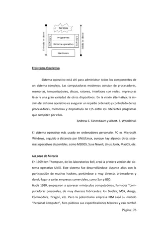 El sistema Operativo 

Sistema operativo está ahí para administrar todos los componentes de 
un  sistema  complejo.  Las  computadoras  modernas  constan  de  procesadores, 
memorias,  temporizadores,  discos,  ratones,  interfaces  con  redes,  impresoras 
láser y una gran variedad de otros dispositivos.  En  la visión alternativa,  la mi‐ 
sión del sistema operativo es asegurar un reparto ordenado y controlado de los 
procesadores,  memorias  y  dispositivos  de  E/S  entre  los  diferentes  programas 
que compiten por ellos. 
Andrew S. Tanenbaum y Albert. S. Wooddhull 

El  sistema  operativo  más  usado  en  ordenadores  personales  PC  es  Microsoft 
Windows, seguido a distancia por GNU/Linux, aunque hay algunos otros siste‐ 
mas operativos disponibles, como MSDOS, Suse Novell, Linux, Unix, MacOS, etc. 

Un poco de historia 
En 1969 Ken Thompson, de los laboratorios Bell, creó la primera versión del sis‐ 
tema  operativo  UNIX.  Este  sistema  fue  desarrollándose  durante  años  con  la 
participación  de  muchos  hackers,  portándose  a  muy  diversos  ordenadores  y 
dando lugar a varias empresas comerciales, como Sun y BSD. 
Hacia 1980, empezaron a aparecer minúsculos computadoras, llamados “com‐ 
putadoras  personales,  de  muy  diversos  fabricantes:  los  Sinclair,  MSX,  Amiga, 
Commodore,  Dragon,  etc.  Pero  la  potentísima  empresa  IBM  sacó  su  modelo 
“Personal Computer”, hizo públicas sus especificaciones técnicas y eso cambió
Página | 26 

 