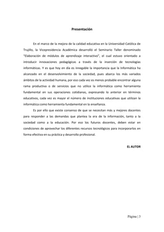 Presentación 

En el marco de la mejora de la calidad educativa en la Universidad Católica de 
Trujillo,  la  Vicepresidencia  Académica  desarrolló  el  Seminario  Taller  denominado 
“Elaboración  de  módulos  de  aprendizaje  interactivo”,  el  cual  estuvo  orientado  a 
introducir  innovaciones  pedagógicas  a  través  de  la  inserción  de  tecnologías 
informáticas.  Y  es  que  hoy  en  día  es  innegable  la  importancia  que  la  Informática  ha 
alcanzado  en  el  desenvolvimiento  de  la  sociedad,  pues  abarca  los  más  variados 
ámbitos de la actividad humana, por eso cada vez es menos probable encontrar alguna 
rama  productiva  o  de  servicios  que  no  utilice  la  informática  como  herramienta 
fundamental  en  sus  operaciones  cotidianas,  expresando  lo  anterior  en  términos 
educativos,  cada  vez  es  mayor  el  número  de  instituciones  educativas  que  utilizan  la 
informática como herramienta fundamental en la enseñanza. 
Es  por  ello  que  existe  consenso  de  que  se  necesitan  más  y  mejores  docentes 
para  responder  a  las  demandas  que  plantea  la  era  de  la  información,  tanto  a  la 
sociedad  como  a  la  educación.  Por  eso  los  futuros  docentes,  deben  estar  en 
condiciones de aprovechar los diferentes recursos tecnológicos para incorporarlos en 
forma efectiva en su práctica y desarrollo profesional. 

EL AUTOR

Página | 3 

 
