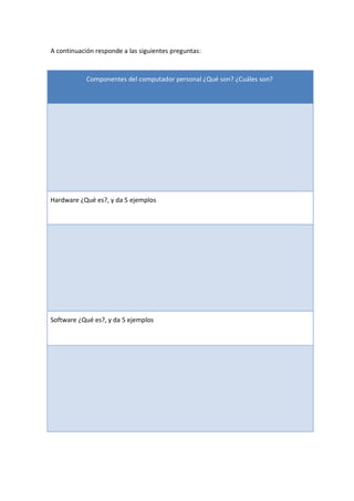 A continuación responde a las siguientes preguntas: 

Componentes del computador personal ¿Qué son? ¿Cuáles son? 

Hardware ¿Qué es?, y da 5 ejemplos 

Software ¿Qué es?, y da 5 ejemplos

 