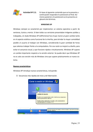 Actividad Nº 2.5: 

En base al siguiente contenido que se te presenta a 
continuación responde el cuestionario al final. Así 
mismo posterior al cuestionario se te presenta un 
glosario de términos. 
WINDOWS XP 

Windows  siempre  se  caracterizó  por  implementar  un  sistema  operativo  a  partir  de 
ventanas, íconos y menús. Si bien todas sus versiones presentaban imágenes pulidas y 
trabajadas, sin duda Windows XP (eXPerience) fue el que marcó un gran cambio tanto 
en el aspecto estético como funcional de la interfaz, para brindar la mayor comodidad 
posible  al  usuario  al  trabajar  con  Windows,  considerando  la  gran  cantidad  de  horas 
que solemos trabajar frente a la computadora. Por esa razón se mejoró su diseño, para 
evitar el cansancio visual, y que funcione rápida e intuitivamente. Windows XP supone 
un cambio importante respecto a la versión anterior. Se puede decir que Windows XP 
no es solo una versión más de Windows sino que supone prácticamente un nuevo sis‐ 
tema. 
Nuevas características 
Windows XP introdujo nuevas características, incluyendo: 
:  Secuencias más rápidas de inicio y de hibernación.

Página | 35 

 