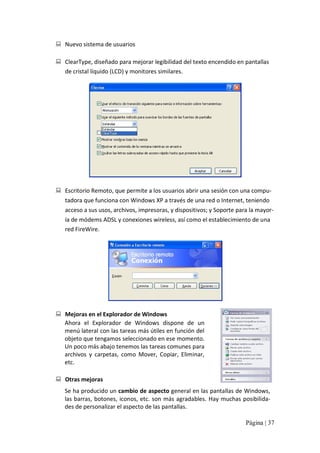 :  Nuevo sistema de usuarios 
:  ClearType, diseñado para mejorar legibilidad del texto encendido en pantallas 
de cristal líquido (LCD) y monitores similares. 

:  Escritorio Remoto, que permite a los usuarios abrir una sesión con una compu‐ 
tadora que funciona con Windows XP a través de una red o Internet, teniendo 
acceso a sus usos, archivos, impresoras, y dispositivos; y Soporte para la mayor‐ 
ía de módems ADSL y conexiones wireless, así como el establecimiento de una 
red FireWire. 

:  Mejoras en el Explorador de Windows 
Ahora  el  Explorador  de  Windows  dispone  de  un 
menú lateral con las tareas más útiles en función del 
objeto que tengamos seleccionado en ese momento. 
Un poco más abajo tenemos las tareas comunes para 
archivos  y  carpetas,  como  Mover,  Copiar,  Eliminar, 
etc. 
:  Otras mejoras 
Se ha producido un cambio de aspecto general en las pantallas de Windows, 
las barras, botones,  iconos, etc. son más agradables. Hay muchas posibilida‐ 
des de personalizar el aspecto de las pantallas.
Página | 37 

 