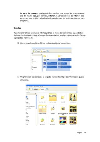 La barra de tareas es mucho más funcional ya que agrupa los programas en 
uso del mismo tipo, por ejemplo, si tenemos varias sesiones de Internet apa‐ 
recerá  un  solo  botón  y  al  pulsarlo  de  desplegarán  las  sesiones  abiertas  para 
elegir una. 

Interfaz 
Windows XP ofrece una nueva interfaz gráfica. El menú del comienzo y capacidad de 
indexación de directorios de Windows fue reajustado y muchos efectos visuales fueron 
agregados, incluyendo: 
:  Un rectángulo azul translúcido en la selección de los archivos. 

:  Un gráfico en los íconos de la carpeta, indicando el tipo de información que se 
almacena.

Página | 38 

 
