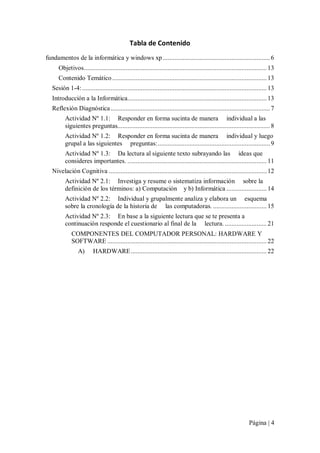 Tabla de Contenido 
fundamentos de la informática y windows xp ................................................................ 6 
Objetivos............................................................................................................. 13 
Contenido Temático ............................................................................................ 13 
Sesión 1­4: .............................................................................................................. 13 
Introducción a la Informática................................................................................... 13 
Reflexión Diagnóstica ............................................................................................... 7 
Actividad Nº 1.1:  Responder en forma sucinta de manera     individual a las 
siguientes preguntas........................................................................................... 8 
Actividad Nº 1.2:  Responder en forma sucinta de manera     individual y luego 
grupal a las siguientes     preguntas:................................................................... 9 
Actividad Nº 1.3:  Da lectura al siguiente texto subrayando las     ideas que 
consideres importantes. ................................................................................... 11 
Nivelación Cognitiva .............................................................................................. 12 
Actividad Nº 2.1:  Investiga y resume o sistematiza información     sobre la 
definición de los términos: a) Computación    y b) Informática ........................ 14 
Actividad Nº 2.2:  Individual y grupalmente analiza y elabora un     esquema 
sobre la cronología de la historia de     las computadoras. ................................ 15 
Actividad Nº 2.3:  En base a la siguiente lectura que se te presenta a 
continuación responde el cuestionario al final de la     lectura. ......................... 21 
COMPONENTES DEL COMPUTADOR PERSONAL: HARDWARE Y 
SOFTWARE ............................................................................................... 22 
A) 

HARDWARE ................................................................................. 22

Página | 4 

 
