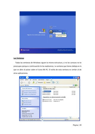 Las Ventanas 
Todas las ventanas de Windows siguen la misma estructura, si no las conoces no te 
preocupes porque a continuación te las explicamos. La ventana que tienes debajo es la 
que  se  abre  al  pulsar  sobre  el  icono  Mi  PC.  El  estilo  de  esta  ventana  es  similar  al  de 
otras aplicaciones. 
1 
2 
3 

4 
5

Página | 40 

 