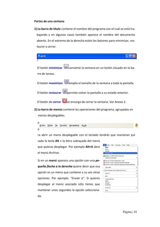 Partes de una ventana 
1) La barra de título contiene el nombre del programa con el cual se está tra‐ 
bajando  y  en  algunos  casos  también  aparece  el  nombre  del  documento 
abierto. En el extremo de la derecha están los botones para minimizar, res‐ 
taurar y cerrar. 
E 
l 
El botón minimizar 

convierte la ventana en un botón situado en la ba‐ 

rra de tareas. 
El botón maximizar 

amplia el tamaño de la ventana a toda la pantalla. 

El botón restaurar 

permite volver la pantalla a su estado anterior. 

El botón de cerrar 

se encarga de cerrar la ventana. Ver Anexo 2. 

2) La barra de menús contiene las operaciones del programa, agrupadas en 
menús desplegables. 
P 
a 
ra  abrir  un  menú  desplegable  con  el  teclado  tendrás  que  mantener  pul 
sada la tecla Alt + la letra subrayada del menú 
que quieras desplegar. Por ejemplo Alt+A abre 
el menú Archivo. 
Si en un menú aparece una opción con una pe‐ 
queña flecha a la derecha quiere decir que esa 
opción es un menú que contiene a su vez otras 
opciones.  Por  ejemplo:  "Enviar  a".  Si  quieres 
desplegar  el  menú  asociado  sólo  tienes  que 
mantener unos segundos la opción selecciona‐ 
da.

Página | 41 

 
